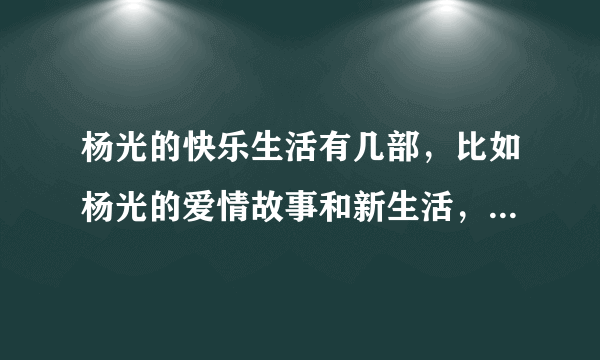 杨光的快乐生活有几部，比如杨光的爱情故事和新生活，说清楚，有在线地址最好