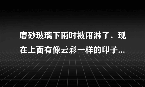 磨砂玻璃下雨时被雨淋了，现在上面有像云彩一样的印子，用抹布擦了过一会还是有，好像被雨水腐蚀了，怎样