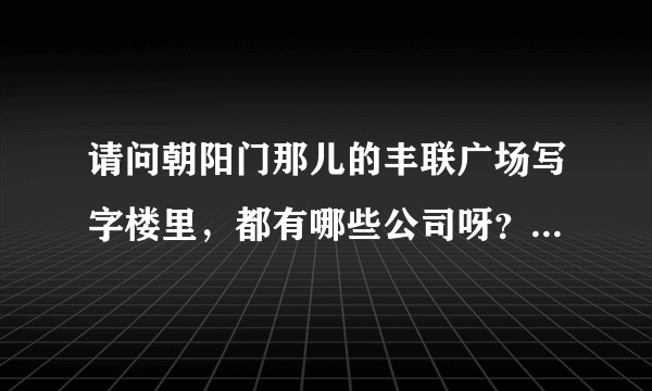 请问朝阳门那儿的丰联广场写字楼里，都有哪些公司呀？最好是A座B座都能列出来，非常感谢！