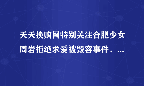 天天换购网特别关注合肥少女周岩拒绝求爱被毁容事件，这是为何？