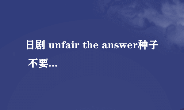 日剧 unfair the answer种子 不要最近新出的电影