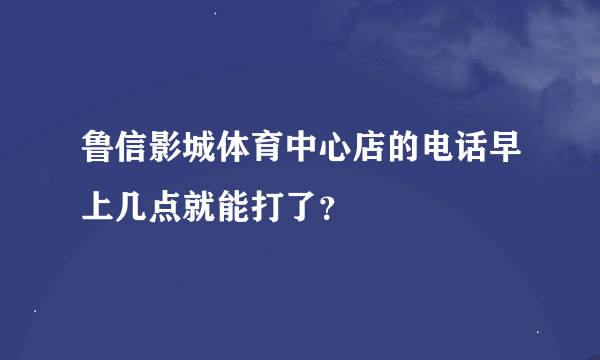 鲁信影城体育中心店的电话早上几点就能打了？