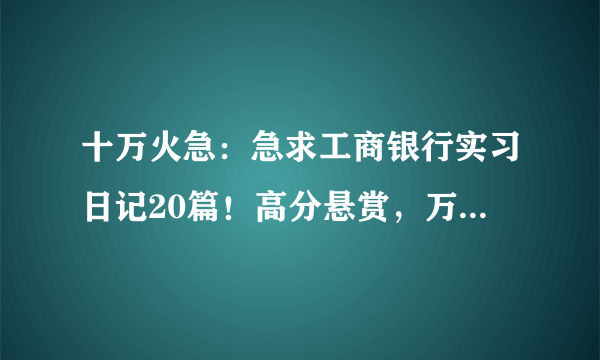 十万火急：急求工商银行实习日记20篇！高分悬赏，万分感激！