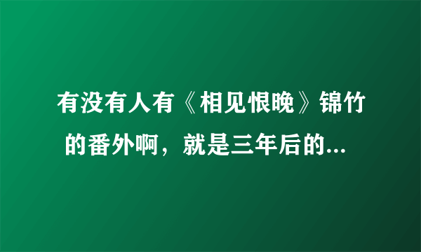 有没有人有《相见恨晚》锦竹 的番外啊，就是三年后的，在网上找了好久都没找到