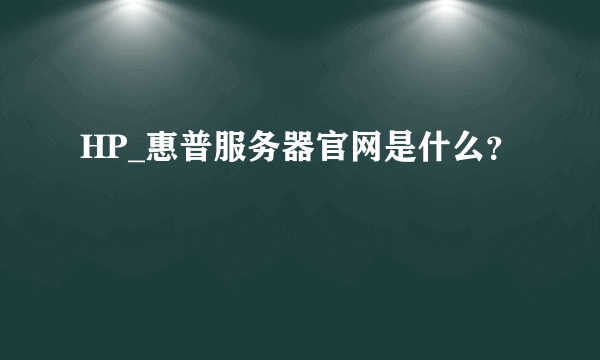 HP_惠普服务器官网是什么？