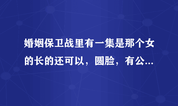 婚姻保卫战里有一集是那个女的长的还可以，圆脸，有公主病，特爱撒娇。所有嘉宾都说她作，求那一集的链接