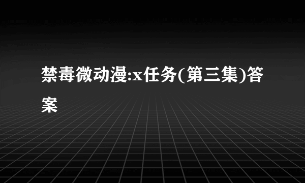 禁毒微动漫:x任务(第三集)答案