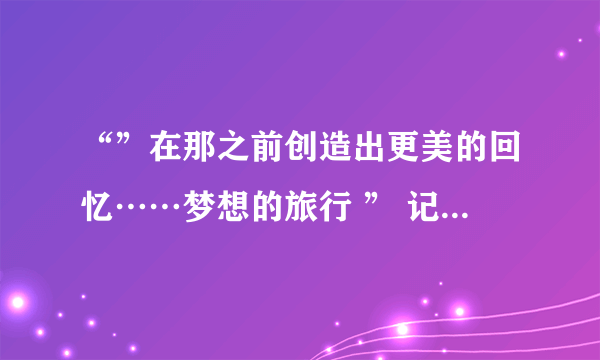 “”在那之前创造出更美的回忆……梦想的旅行 ” 记得有这几句歌词，是什么歌名呢？