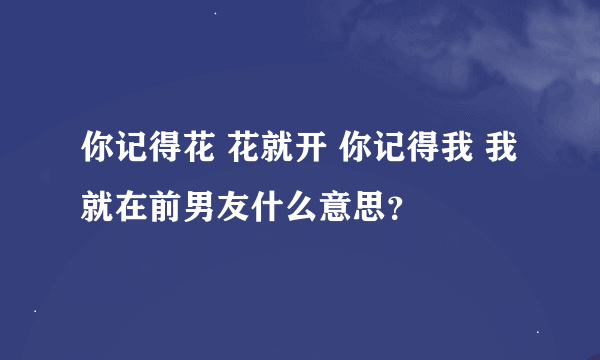 你记得花 花就开 你记得我 我就在前男友什么意思？