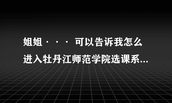 姐姐··· 可以告诉我怎么进入牡丹江师范学院选课系统嘛？在不开放的时候。急啊···明天中午就晚了··