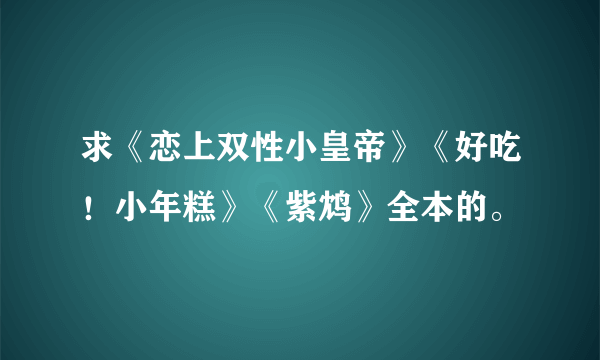 求《恋上双性小皇帝》《好吃！小年糕》《紫鸩》全本的。