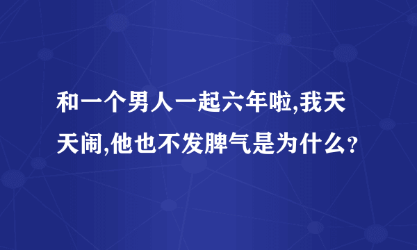 和一个男人一起六年啦,我天天闹,他也不发脾气是为什么？