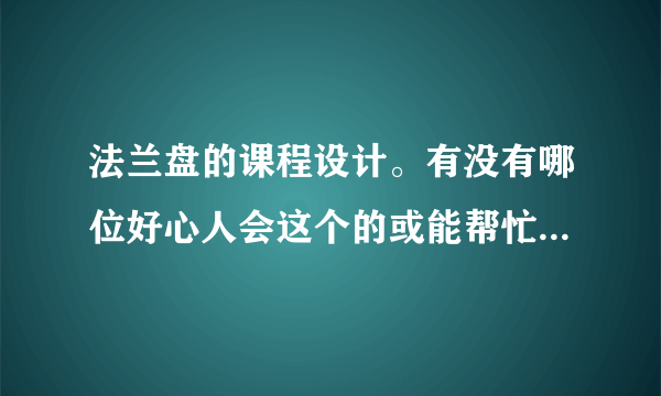 法兰盘的课程设计。有没有哪位好心人会这个的或能帮忙找到的，定有重谢啊！！！！急。。