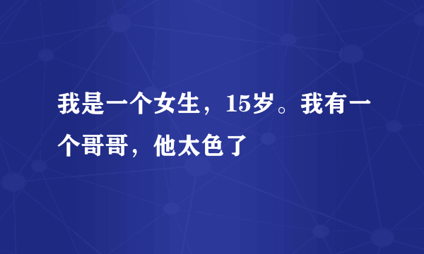 我是一个女生，15岁。我有一个哥哥，他太色了