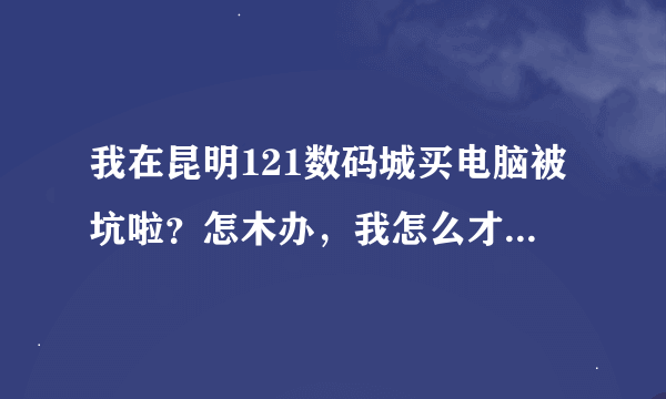 我在昆明121数码城买电脑被坑啦？怎木办，我怎么才能把电脑给换啦？