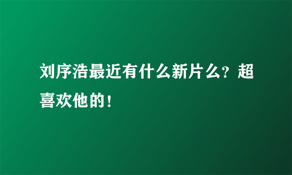 刘序浩最近有什么新片么？超喜欢他的！