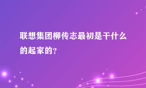 联想集团柳传志最初是干什么的起家的？