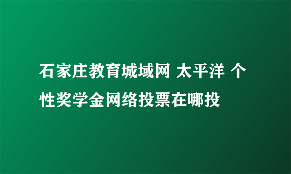 石家庄教育城域网 太平洋 个性奖学金网络投票在哪投