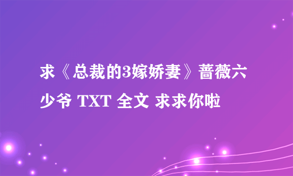 求《总裁的3嫁娇妻》蔷薇六少爷 TXT 全文 求求你啦