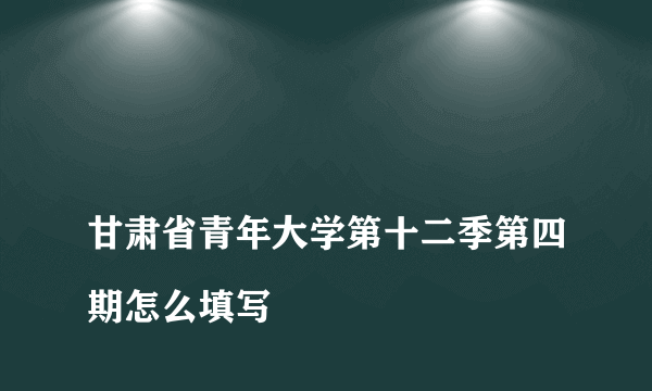 
甘肃省青年大学第十二季第四期怎么填写

