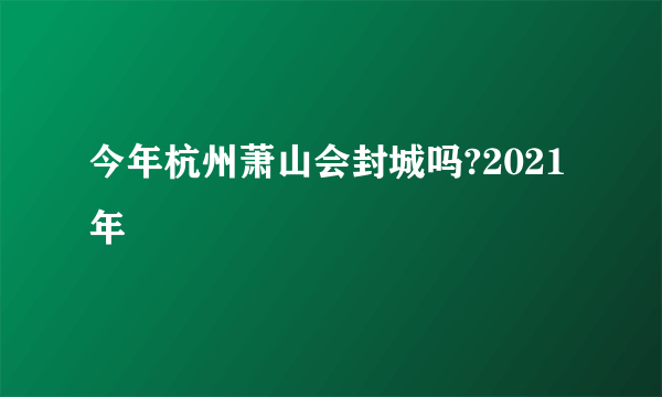 今年杭州萧山会封城吗?2021年