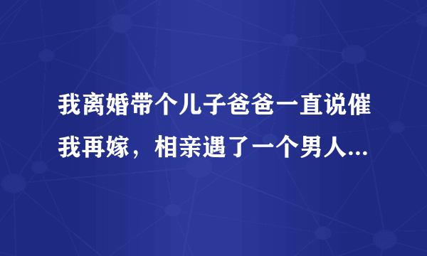 我离婚带个儿子爸爸一直说催我再嫁，相亲遇了一个男人他说他愿意我，可是跟他见面两三次他就要和我那个？