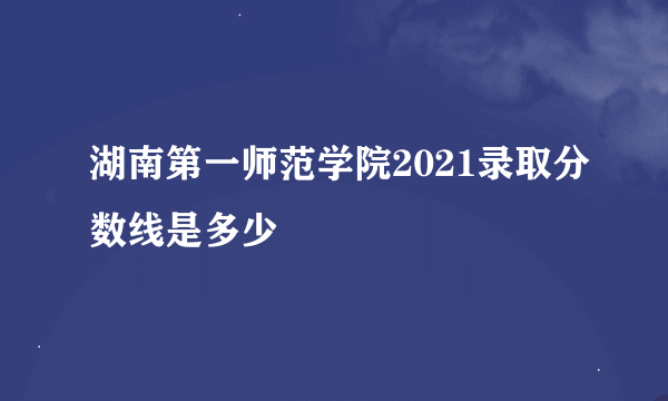 湖南第一师范学院2021录取分数线是多少