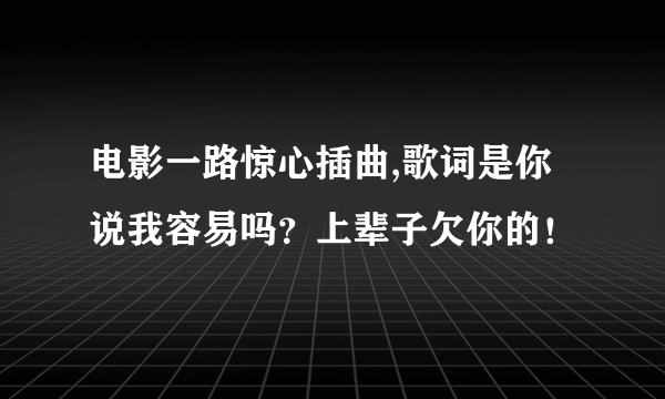 电影一路惊心插曲,歌词是你说我容易吗？上辈子欠你的！