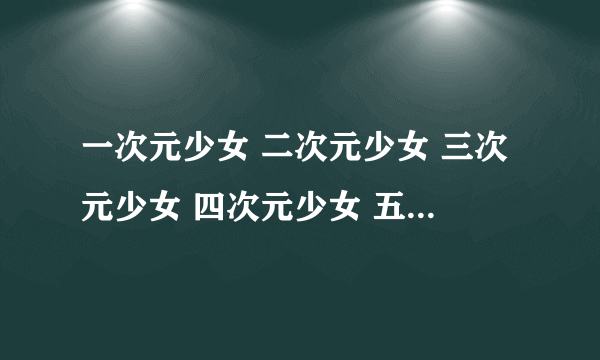 一次元少女 二次元少女 三次元少女 四次元少女 五次元少女各是什么意