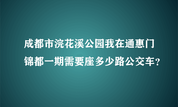 成都市浣花溪公园我在通惠门锦都一期需要座多少路公交车？