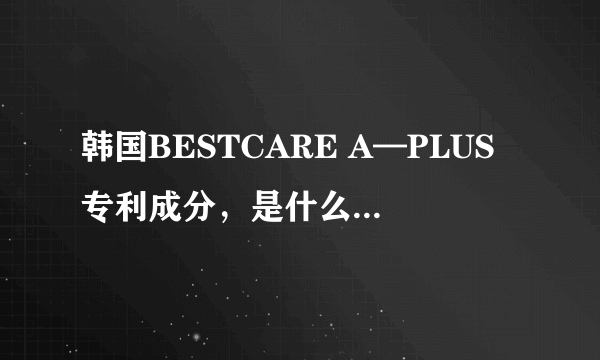 韩国BESTCARE A—PLUS专利成分，是什么方面的专利，有什么功效吗