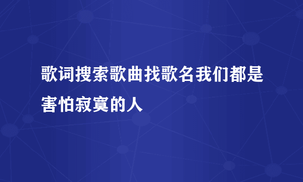 歌词搜索歌曲找歌名我们都是害怕寂寞的人