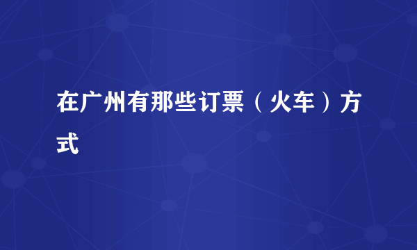 在广州有那些订票（火车）方式