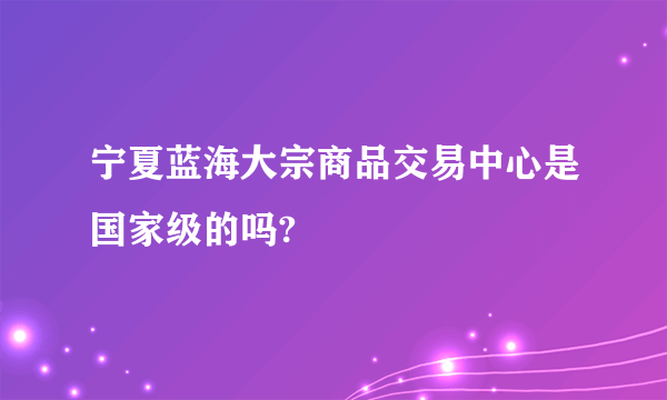 宁夏蓝海大宗商品交易中心是国家级的吗?