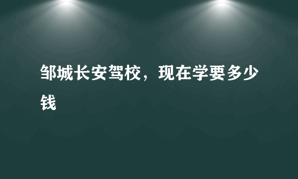 邹城长安驾校，现在学要多少钱