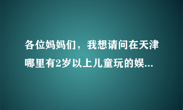 各位妈妈们，我想请问在天津哪里有2岁以上儿童玩的娱乐场所？请问价钱如何？