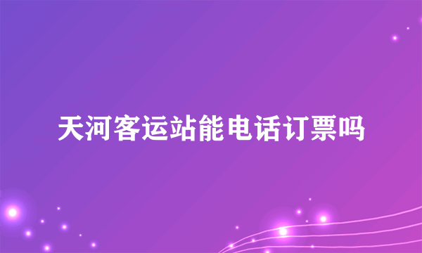 天河客运站能电话订票吗