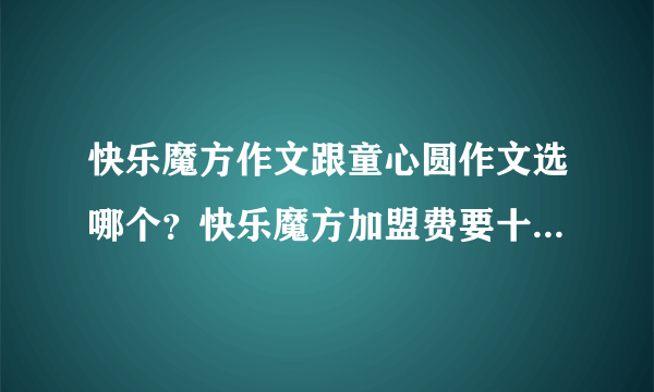 快乐魔方作文跟童心圆作文选哪个？快乐魔方加盟费要十几万万，为什么那么贵？