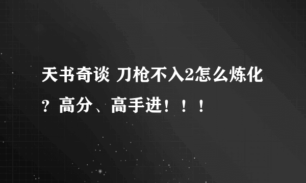 天书奇谈 刀枪不入2怎么炼化？高分、高手进！！！