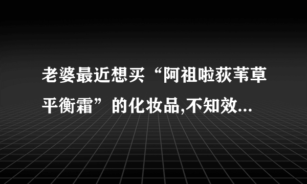 老婆最近想买“阿祖啦荻苇草平衡霜”的化妆品,不知效果如何?请用过的朋友帮忙介绍下!