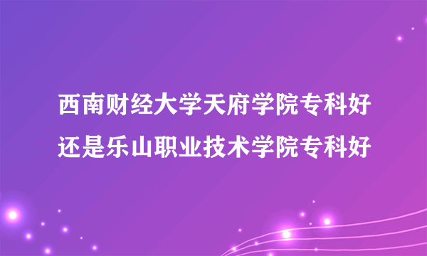 西南财经大学天府学院专科好还是乐山职业技术学院专科好