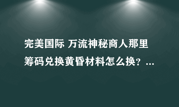 完美国际 万流神秘商人那里筹码兑换黄昏材料怎么换？各需要多少？