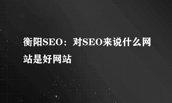 衡阳SEO：对SEO来说什么网站是好网站