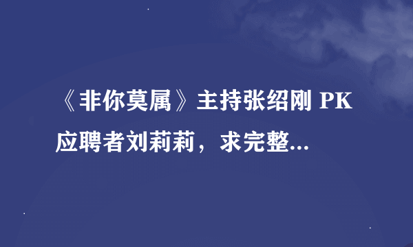 《非你莫属》主持张绍刚 PK 应聘者刘莉莉，求完整对白文字版，谢谢