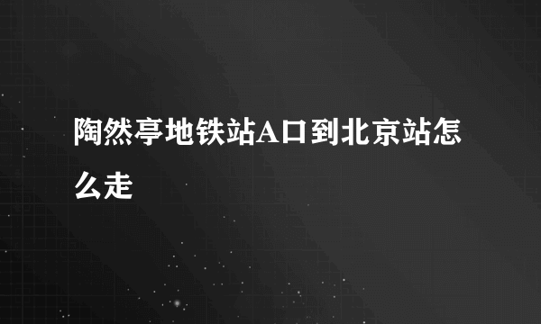 陶然亭地铁站A口到北京站怎么走