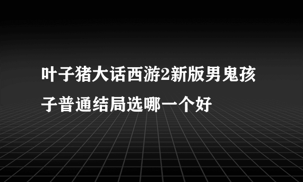 叶子猪大话西游2新版男鬼孩子普通结局选哪一个好