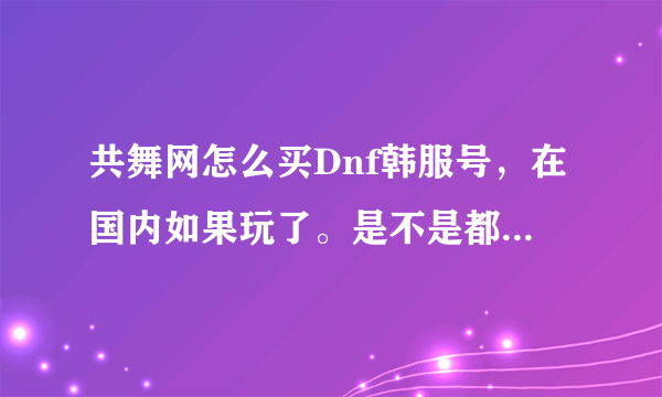 共舞网怎么买Dnf韩服号，在国内如果玩了。是不是都要把电脑的整个系统下载韩文系统？号有永久的吗