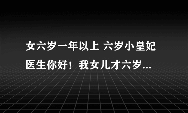 女六岁一年以上 六岁小皇妃 医生你好！我女儿才六岁，她怎么总会说她如题 谢谢了