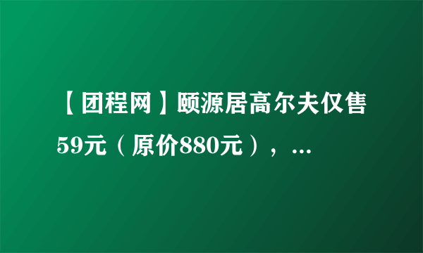 【团程网】颐源居高尔夫仅售59元（原价880元），这样的团购信息怎样确认？你们去吗？