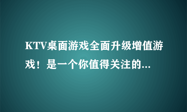 KTV桌面游戏全面升级增值游戏！是一个你值得关注的好项目吗？？？？